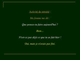 Activité de retraité :
Ma femme me dit :
Que penses-tu faire aujourd'hui ?
Rien…
N'est-ce pas déjà ce que tu as fait hier !
Oui, mais je n'avais pas fini.
 
