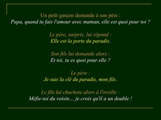 Un petit garçon demande à son père :
Papa, quand tu fais l'amour avec maman, elle est quoi pour toi ?
Le père, surpris, lui répond :
Elle est la porte du paradis.
Son fils lui demande alors :
Et toi, tu es quoi pour elle ?
Le père :
Je suis la clé du paradis, mon fils.
Le fils lui chuchote alors à l'oreille :
Méfie-toi du voisin… je crois qu'il a un double !
 