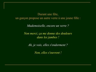 Durant une fête,
un garçon propose un autre verre à une jeune fille :
Mademoiselle, encore un verre ?
Non merci, ça me donne des douleurs
dans les jambes !
Ah, je vois, elles s'endorment ?
Non, elles s'ouvrent !
 