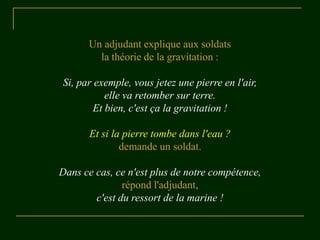 Un adjudant explique aux soldats
la théorie de la gravitation :
Si, par exemple, vous jetez une pierre en l'air,
elle va retomber sur terre.
Et bien, c'est ça la gravitation !
Et si la pierre tombe dans l'eau ?
demande un soldat.
Dans ce cas, ce n'est plus de notre compétence,
répond l'adjudant,
c'est du ressort de la marine !
 
