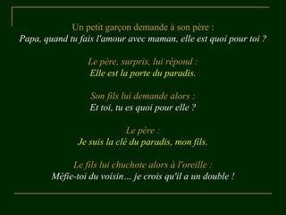 Un petit garçon demande à son père :
Papa, quand tu fais l'amour avec maman, elle est quoi pour toi ?
Le père, surpris, lui répond :
Elle est la porte du paradis.
Son fils lui demande alors :
Et toi, tu es quoi pour elle ?
Le père :
Je suis la clé du paradis, mon fils.
Le fils lui chuchote alors à l'oreille :
Méfie-toi du voisin… je crois qu'il a un double !
 