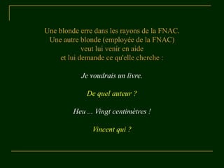 Une blonde erre dans les rayons de la FNAC.
Une autre blonde (employée de la FNAC)
veut lui venir en aide
et lui demande ce qu'elle cherche :
Je voudrais un livre.
De quel auteur ?
Heu ... Vingt centimètres !
Vincent qui ?
 