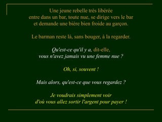 Une jeune rebelle très libérée
entre dans un bar, toute nue, se dirige vers le bar
et demande une bière bien froide au garçon.
Le barman reste là, sans bouger, à la regarder.
Qu'est-ce qu'il y a, dit-elle,
vous n'avez jamais vu une femme nue ?
Oh, si, souvent !
Mais alors, qu'est-ce que vous regardez ?
Je voudrais simplement voir
d'où vous allez sortir l'argent pour payer !
 