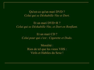 Qu'est-ce qu'un mari DVD ?
Celui qui se Déshabille Vite et Dort.
Et un mari DVD+R ?
Celui qui se Déshabille Vite, et Dort en Ronflant.
Et un mari CD ?
Celui pour qui c'est : Cigarette et Dodo.
Moralité :
Rien de tel que les vieux VHS :
Virils et Habiles du Sexe !
 