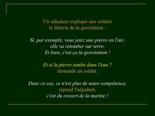 Un adjudant explique aux soldats
la théorie de la gravitation :
Si, par exemple, vous jetez une pierre en l'air,
elle va retomber sur terre.
Et bien, c'est ça la gravitation !
Et si la pierre tombe dans l'eau ?
demande un soldat.
Dans ce cas, ce n'est plus de notre compétence,
répond l'adjudant,
c'est du ressort de la marine !
 