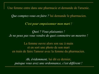 Une femme entre dans une pharmacie et demande de l'arsenic.
Que comptez-vous en faire ? lui demande le pharmacien.
C'est pour empoisonner mon mari !
Quoi ? Vous plaisantez !
Je ne peux pas vous vendre de quoi commettre un meurtre !
La femme ouvre alors son sac à main
et en sort une photo de son mari
en train de faire l'amour avec la femme du pharmacien.
Ah, évidemment, lui dit ce dernier,
puisque vous avez une ordonnance, c'est différent !
 