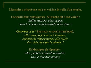 Mustapha a acheté une maison voisine de celle d'un notaire.
Lorsqu'ils font connaissance, Mustapha dit à son voisin :
Belles maisons, n'est-ce pas,
mais la mienne vaut le double de la vôtre !
Comment cela ? interroge le notaire interloqué,
elles sont parfaitement identiques,
comment la vôtre pourrait-elle valoir
deux fois plus que la mienne ?
Et Mustapha de répondre :
Moi, j'habite à côté d'un notaire,
vous à côté d'un arabe !
 