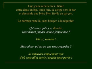 Une jeune rebelle très libérée
entre dans un bar, toute nue, se dirige vers le bar
et demande une bière bien froide au garçon.
Le barman reste là, sans bouger, à la regarder.
Qu'est-ce qu'il y a, dit-elle,
vous n'avez jamais vu une femme nue ?
Oh, si, souvent !
Mais alors, qu'est-ce que vous regardez ?
Je voudrais simplement voir
d'où vous allez sortir l'argent pour payer !
 