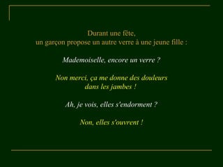 Durant une fête, 
un garçon propose un autre verre à une jeune fille : 
Mademoiselle, encore un verre ? 
Non merci, ça me donne des douleurs 
dans les jambes ! 
Ah, je vois, elles s'endorment ? 
Non, elles s'ouvrent ! 
 