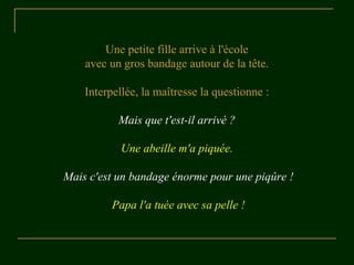 Une petite fille arrive à l'école 
avec un gros bandage autour de la tête. 
Interpellée, la maîtresse la questionne : 
Mais que t'est-il arrivé ? 
Une abeille m'a piquée. 
Mais c'est un bandage énorme pour une piqûre ! 
Papa l'a tuée avec sa pelle ! 
 
