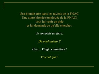 Une blonde erre dans les rayons de la FNAC. 
Une autre blonde (employée de la FNAC) 
veut lui venir en aide 
et lui demande ce qu'elle cherche : 
Je voudrais un livre. 
De quel auteur ? 
Heu ... Vingt centimètres ! 
Vincent qui ? 
 