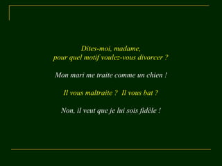Dites-moi, madame, 
pour quel motif voulez-vous divorcer ? 
Mon mari me traite comme un chien ! 
Il vous maltraite ? Il vous bat ? 
Non, il veut que je lui sois fidèle ! 
 