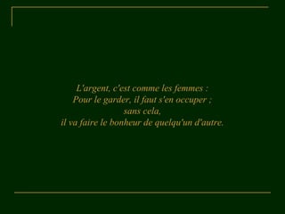 L'argent, c'est comme les femmes : 
Pour le garder, il faut s'en occuper ; 
sans cela, 
il va faire le bonheur de quelqu'un d'autre. 
 