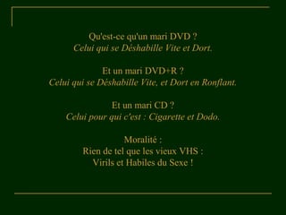 Qu'est-ce qu'un mari DVD ? 
Celui qui se Déshabille Vite et Dort. 
Et un mari DVD+R ? 
Celui qui se Déshabille Vite, et Dort en Ronflant. 
Et un mari CD ? 
Celui pour qui c'est : Cigarette et Dodo. 
Moralité : 
Rien de tel que les vieux VHS : 
Virils et Habiles du Sexe ! 
 