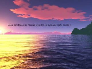 L’eau, constituant de l’écorce terrestre est aussi une roche liquide !
 