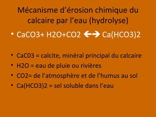 Mécanisme d’érosion chimique du
calcaire par l’eau (hydrolyse)
• CaCO3+ H2O+CO2  Ca(HCO3)2
• CaC03 = calcite, minéral principal du calcaire
• H2O = eau de pluie ou rivières
• CO2= de l’atmosphère et de l’humus au sol
• Ca(HCO3)2 = sel soluble dans l’eau
 