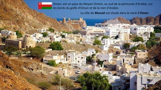 Oman, est un pays du Moyen-Orient, au sud de la péninsule d'Arabie, sur
les bords du golfe d'Oman et de la mer d'Arabie.
La ville de Muscat est située dans le nord d'Oman
 