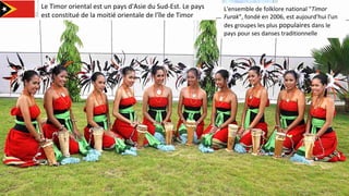 Le Timor oriental est un pays d'Asie du Sud-Est. Le pays
est constitué de la moitié orientale de l'île de Timor
L'ensemble de folklore national "Timor
Furak”, fondé en 2006, est aujourd'hui l'un
des groupes les plus populaires dans le
pays pour ses danses traditionnelle
 