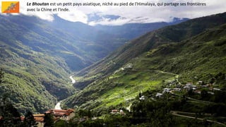 Le Bhoutan est un petit pays asiatique, niché au pied de l'Himalaya, qui partage ses frontières
avec la Chine et l'Inde.
 