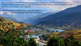 Après des siècles d'isolement volontaire, il a entrouvert ses portes en 1974. Époustouflés, les premiers
voyageurs ont découvert des paysages d'une extraordinaire beauté, des merveilles architecturales, une
population d'une exceptionnelle hospitalité.
Le Bhoutan devrait inspirer tous les pays : il privilégie le
respect de la nature au détriment du profit économique
 