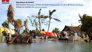 République de Kiribati
État insulaire d'Océanie, Kiribati est situé en Micronésie, au cœur de l'océan Pacifique.
Kiribati est membre du Commonwealth
 
