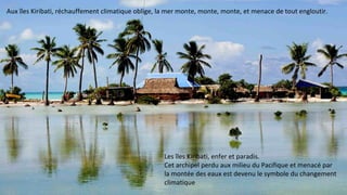 Aux îles Kiribati, réchauffement climatique oblige, la mer monte, monte, monte, et menace de tout engloutir.
Les îles Kiribati, enfer et paradis.
Cet archipel perdu aux milieu du Pacifique et menacé par
la montée des eaux est devenu le symbole du changement
climatique
 