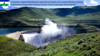 Le Lesotho, appelé officiellement royaume du Lesotho, est un pays d'Afrique australe,
entièrement enclavé dans l'Afrique du Sud. C'est un petit pays de 30 355 km²
Barrage de Katse
 