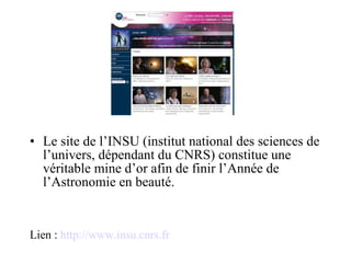 Le site de l’INSU (institut national des sciences de l’univers, dépendant du CNRS) constitue une véritable mine d’or afin de finir l’Année de l’Astronomie en beauté. Lien :  http://www.insu.cnrs.fr 