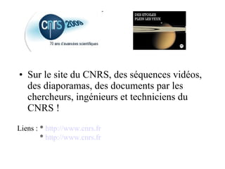 Sur le site du CNRS, des séquences vidéos, des diaporamas, des documents par les chercheurs, ingénieurs et techniciens du CNRS !  Liens : *  http://www.cnrs.fr *  http://www.cnrs.fr 