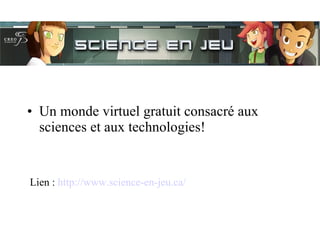 Un monde virtuel gratuit consacré aux sciences et aux technologies!  Lien :  http://www.science-en-jeu.ca/ 