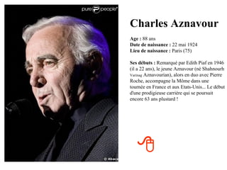 Charles Aznavour
Age : 88 ans
Date de naissance : 22 mai 1924
Lieu de naissance : Paris (75)

Ses débuts : Remarqué par Edith Piaf en 1946
(il a 22 ans), le jeune Aznavour (né Shahnourh
Varinag Aznavourian), alors en duo avec Pierre
Roche, accompagne la Môme dans une
tournée en France et aux Etats-Unis... Le début
d'une prodigieuse carrière qui se poursuit
encore 63 ans plustard !




   
 