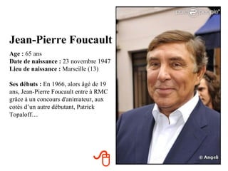 Jean-Pierre Foucault
Age : 65 ans
Date de naissance : 23 novembre 1947
Lieu de naissance : Marseille (13)

Ses débuts : En 1966, alors âgé de 19
ans, Jean-Pierre Foucault entre à RMC
grâce à un concours d'animateur, aux
cotés d’un autre débutant, Patrick
Topaloff…




                               
 