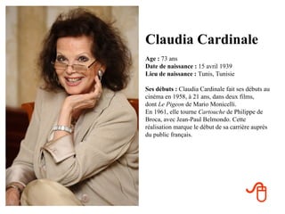 Claudia Cardinale
Age : 73 ans
Date de naissance : 15 avril 1939
Lieu de naissance : Tunis, Tunisie

Ses débuts : Claudia Cardinale fait ses débuts au
cinéma en 1958, à 21 ans, dans deux films,
dont Le Pigeon de Mario Monicelli.
En 1961, elle tourne Cartouche de Philippe de
Broca, avec Jean-Paul Belmondo. Cette
réalisation marque le début de sa carrière auprès
du public français.




                                       
 