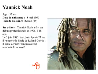 Yannick Noah
Age : 52 ans
Date de naissance : 18 mai 1960
Lieu de naissance : Sedan (08)

Ses débuts : Yannick Noah a fait ses
débuts professionnels en 1978, à 18
ans.
Le 5 juin 1983, tout juste âgé de 23 ans,
il remporte la finale de Roland Garros :
il est le dernier Français à avoir
remporté le tournoi !




                           
 