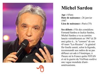 Michel Sardou
    Age : 65ans
    Date de naissance : 26 janvier
    1947
    Lieu de naissance : Paris (75)

    Ses débuts : Fils des comédiens
    Fernand Sardou et Jackie Sardou,
    Michel Sardou a vu sa carrière
    lancée véritablement en 1967 (à 20
    ans) grâce à... la "censure" de son
    45 tours "Les Ricains" : le général
    De Gaulle aurait, selon la légende,
    recommandé aux radios de ne pas
    diffuser cet ode à l'Amérique, à
    l'heure où la France quitte l'OTAN
    et où la guerre du VietNam soulève
    une vague mondiale d'anti-
    américanisme.


 