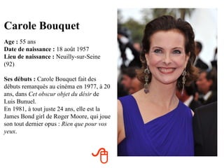 Carole Bouquet
Age : 55 ans
Date de naissance : 18 août 1957
Lieu de naissance : Neuilly-sur-Seine
(92)

Ses débuts : Carole Bouquet fait des
débuts remarqués au cinéma en 1977, à 20
ans, dans Cet obscur objet du désir de
Luis Bunuel.
En 1981, à tout juste 24 ans, elle est la
James Bond girl de Roger Moore, qui joue
son tout dernier opus : Rien que pour vos
yeux.



                                 
 