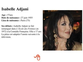 Isabelle Adjani
Age : 57ans
Date de naissance : 27 juin 1955
Lieu de naissance : Paris (75)

Ses débuts : Isabelle Adjani se fait
remarquer dans L’Ecole des Femmes en
1972 à la Comédie Française. Elle a 17 ans.
La pièce est adaptée l’année suivante à la
télévision.




                                   
 