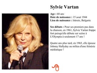 Sylvie Vartan
Age : 68 ans
Date de naissance : 15 aout 1944
Lieu de naissance : Iskretz, Bulgarie

Ses débuts : Pour ses premiers pas dans
la chanson, en 1961, Sylvie Vartan frappe
fort puisqu'elle débute sur scène à
L'Olympia à seulement 17 ans !

Quatre ans plus tard, en 1965, elle épouse
Johnny Hallyday au milieu d'une frénésie
médiatique !




 
 