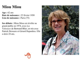 Miou Miou
Age : 62 ans
Date de naissance : 22 février 1950
Lieu de naissance : Paris (75)

Ses débuts : Miou Miou est révélée au
grand public en 1974, avec Les
Valseuses de Bertrand Blier, en trio avec
Patrick Dewaere et Gérard Depardieu. Elle
a alors 24 ans.




                        
 