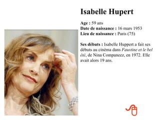 Isabelle Hupert
Age : 59 ans
Date de naissance : 16 mars 1953
Lieu de naissance : Paris (75)

Ses débuts : Isabelle Huppert a fait ses
débuts au cinéma dans Faustine et le bel
été, de Nina Companeez, en 1972. Elle
avait alors 19 ans.




                        
 