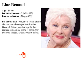 Line Renaud
Age : 84 ans
Date de naissance : 2 juillet 1928
Lieu de naissance : Nieppe (59)

Ses débuts : En 1945, elle a 17 ans quand
elle rencontre le compositeur Loulou
Gasté, de 20 ans son aîné, qui lui fait
prendre son nom de scène et enregistrer
l’énorme succès Ma cabane au Canada.




                  
 