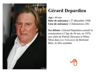 Gérard Depardieu
Age : 64 ans
Date de naissance : 27 décembre 1948
Lieu de naissance : Châteauroux (36)

Ses débuts : Gérard Depardieu connaît la
consécration à l’âge de 26 ans, en 1974,
aux côtés de Patrick Dewaere et Miou-
Miou dans Les Valseuses de Bertrand
Blier, le film scandale.




                   
 