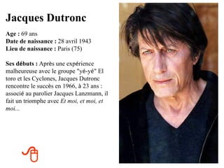 Jacques Dutronc
Age : 69 ans
Date de naissance : 28 avril 1943
Lieu de naissance : Paris (75)

Ses débuts : Après une expérience
malheureuse avec le groupe "yé-yé" El
toro et les Cyclones, Jacques Dutronc
rencontre le succès en 1966, à 23 ans :
associé au parolier Jacques Lanzmann, il
fait un triomphe avec Et moi, et moi, et
moi... 




      
 