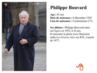 Philippe Bouvard
Age : 83 ans
Date de naissance : 6 décembre 1929
Lieu de naissance : Coulommiers (77)

Ses débuts : Philippe Bouvard entre
au Figaro en 1953, à 24 ans.
Il rencontre la gloire avec l'émission
radio Les Grosses têtes sur RTL, à partir
de 1977.




                        
 