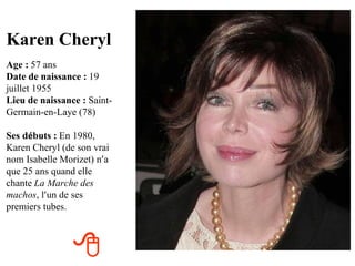Karen Cheryl
Age : 57 ans
Date de naissance : 19
juillet 1955
Lieu de naissance : Saint-
Germain-en-Laye (78)

Ses débuts : En 1980,
Karen Cheryl (de son vrai
nom Isabelle Morizet) n’a
que 25 ans quand elle
chante La Marche des
machos, l’un de ses
premiers tubes.



                
 