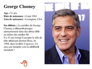 George Clooney
Age : 51 ans
Date de naissance : 6 mai 1961
Lieu de naissance : Lexington, USA

Ses débuts : La carrière de George
Clooney a démarré presque
anonymement dans des séries télé
au milieu des années 80.
Il a 33 ans lorsqu’il accepte le rôle du
très séduisant docteur Ross, en
1994, dans la série Urgences. Ce
sera son tremplin vers la célébrité
mondiale !




                 
 