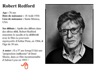 Robert Redford
Age : 76 ans
Date de naissance : 18 Août 1936
Lieu de naissance : Santa Monica,
USA

Ses débuts : Après des débuts dans
des séries télé, Robert Redford
rencontre le succès et la célébrité
avec le film La poursuite
impitoyable d'Arthur Penn, en 1966, à
l'âge de 30 ans.

A noter : Il a 57 ans lorsqu’il fait une
"proposition indécente" à Demi
Moore, dans ce film incontournable
d’Adrian Lyne en 1993 !


                  
 