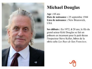 Michael Douglas
Age : 68 ans
Date de naissance : 25 septembre 1944
Lieu de naissance : New Brunswick,
USA

Ses débuts : En 1972, à 28 ans, le fils du
grand acteur Kirk Douglas se fait un
prénom en incarnant pour le petit écran
l'inspecteur Steve Keller, héros de la
série culte Les Rues de San Francisco.




                     
 