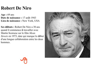 Robert De Niro
Age : 69 ans
Date de naissance : 17 août 1943
Lieu de naissance : New York, USA

Ses débuts : Robert De Niro a 30 ans
quand il commence à travailler avec
Martin Scorsese sur le film Mean
Streets en 1973, date qui marque le début
d’une longue collaboration entre les deux
hommes.




                  
 