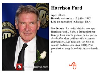 Harrison Ford
Age : 70 ans
Date de naissance : 13 juillet 1942
Lieu de naissance : Chicago, USA

Ses débuts : La petite histoire veut que
Harrison Ford, 35 ans, a été repéré par
George Lucas sur le plateau de La guerre
des étoiles alors qu'il travaillait comme
charpentier... Les rôles de Han Solo et,
ensuite, Indiana Jones (en 1981), l'ont
propulsé au rang de vedette internationale
!




                
 
